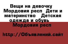 Вещи на девочку - Мордовия респ. Дети и материнство » Детская одежда и обувь   . Мордовия респ.